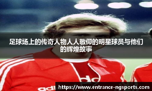 足球场上的传奇人物人人敬仰的明星球员与他们的辉煌故事